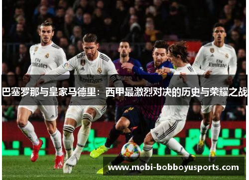 巴塞罗那与皇家马德里：西甲最激烈对决的历史与荣耀之战